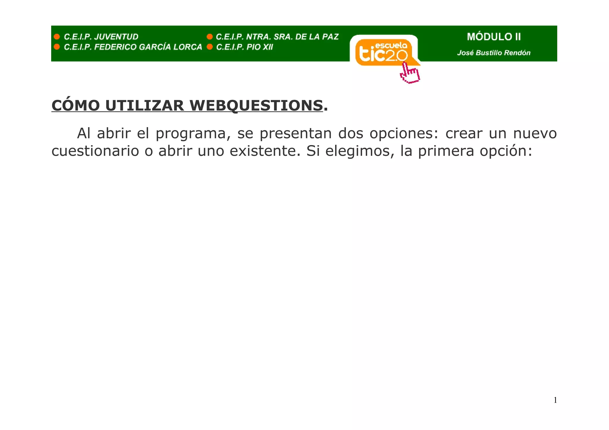 CÓMO UTILIZAR WEBQUESTIONS.
   Al abrir el programa, se presentan dos opciones: crear un nuevo
cuestionario o abrir uno existente. Si elegimos, la primera opción:




                                                                  1
 