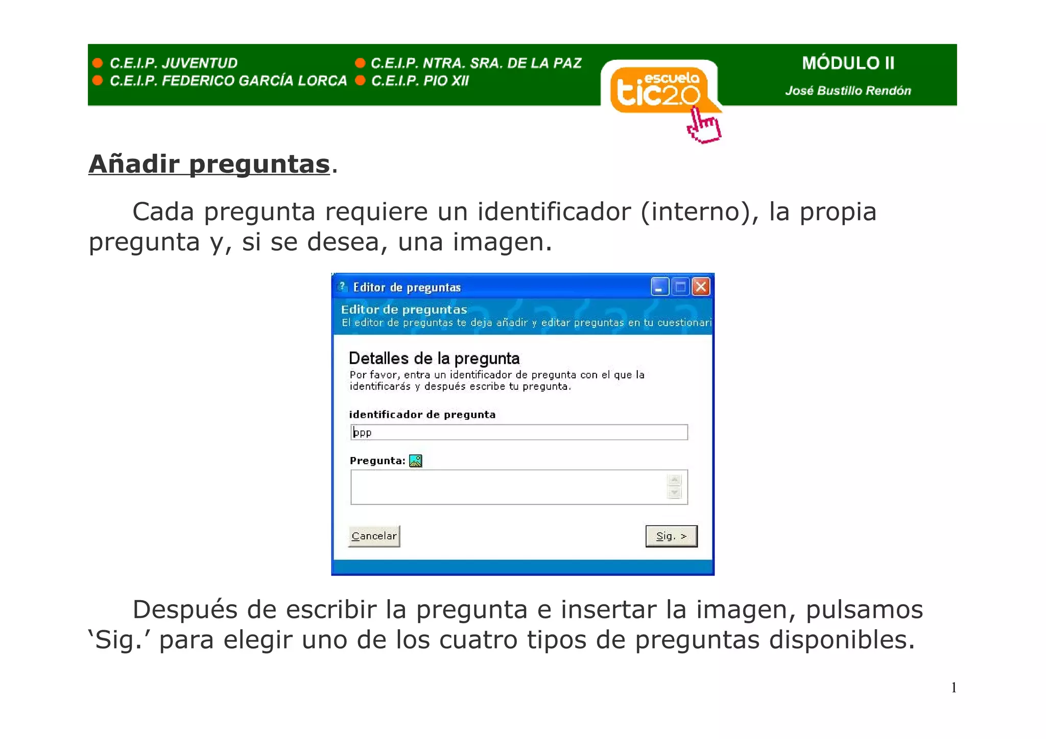 Añadir preguntas.
   Cada pregunta requiere un identificador (interno), la propia
pregunta y, si se desea, una imagen.




    Después de escribir la pregunta e insertar la imagen, pulsamos
‘Sig.’ para elegir uno de los cuatro tipos de preguntas disponibles.
                                                                       1
 