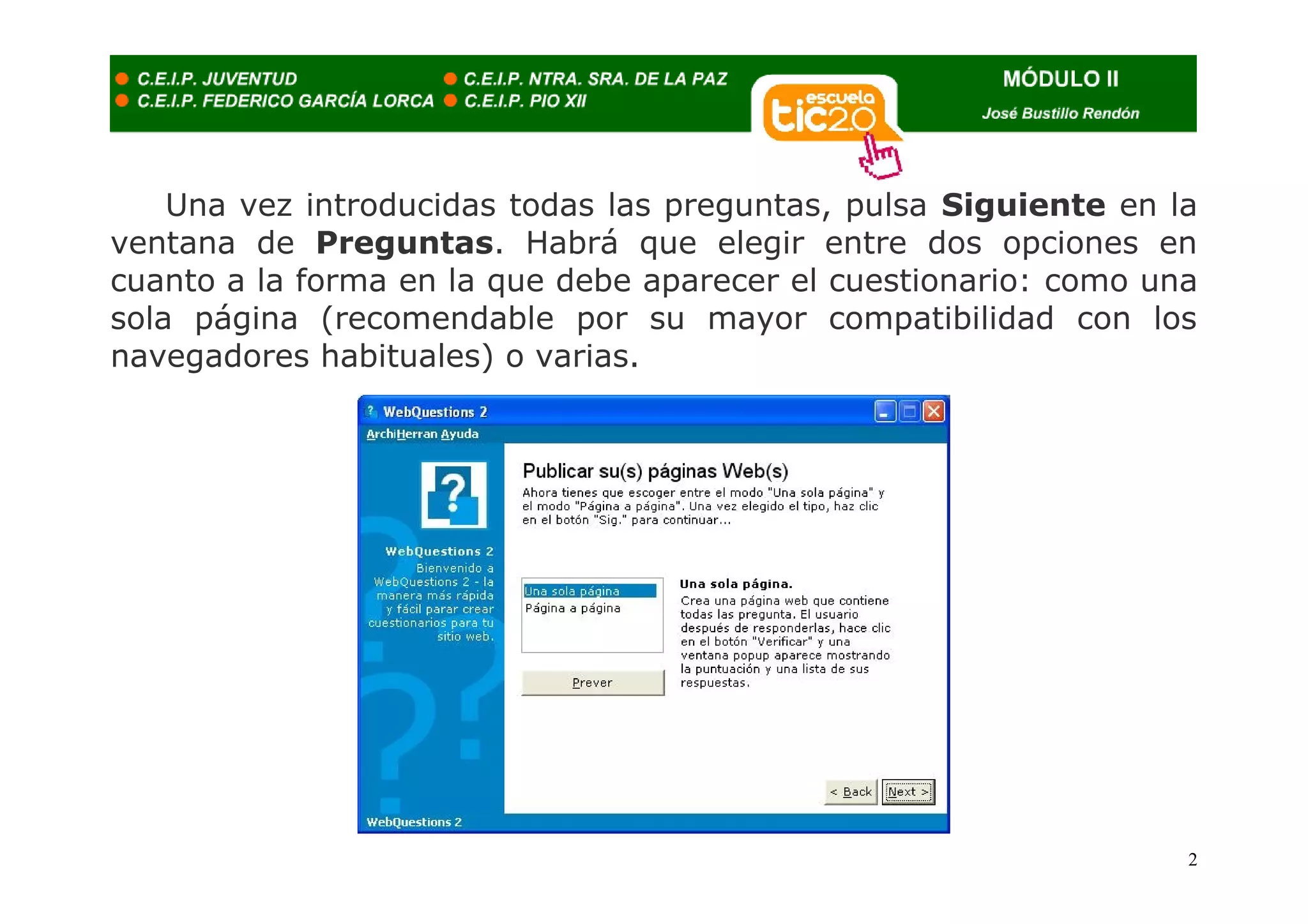 Una vez introducidas todas las preguntas, pulsa Siguiente en la
ventana de Preguntas. Habrá que elegir entre dos opciones en
cuanto a la forma en la que debe aparecer el cuestionario: como una
sola página (recomendable por su mayor compatibilidad con los
navegadores habituales) o varias.




                                                                  2
 