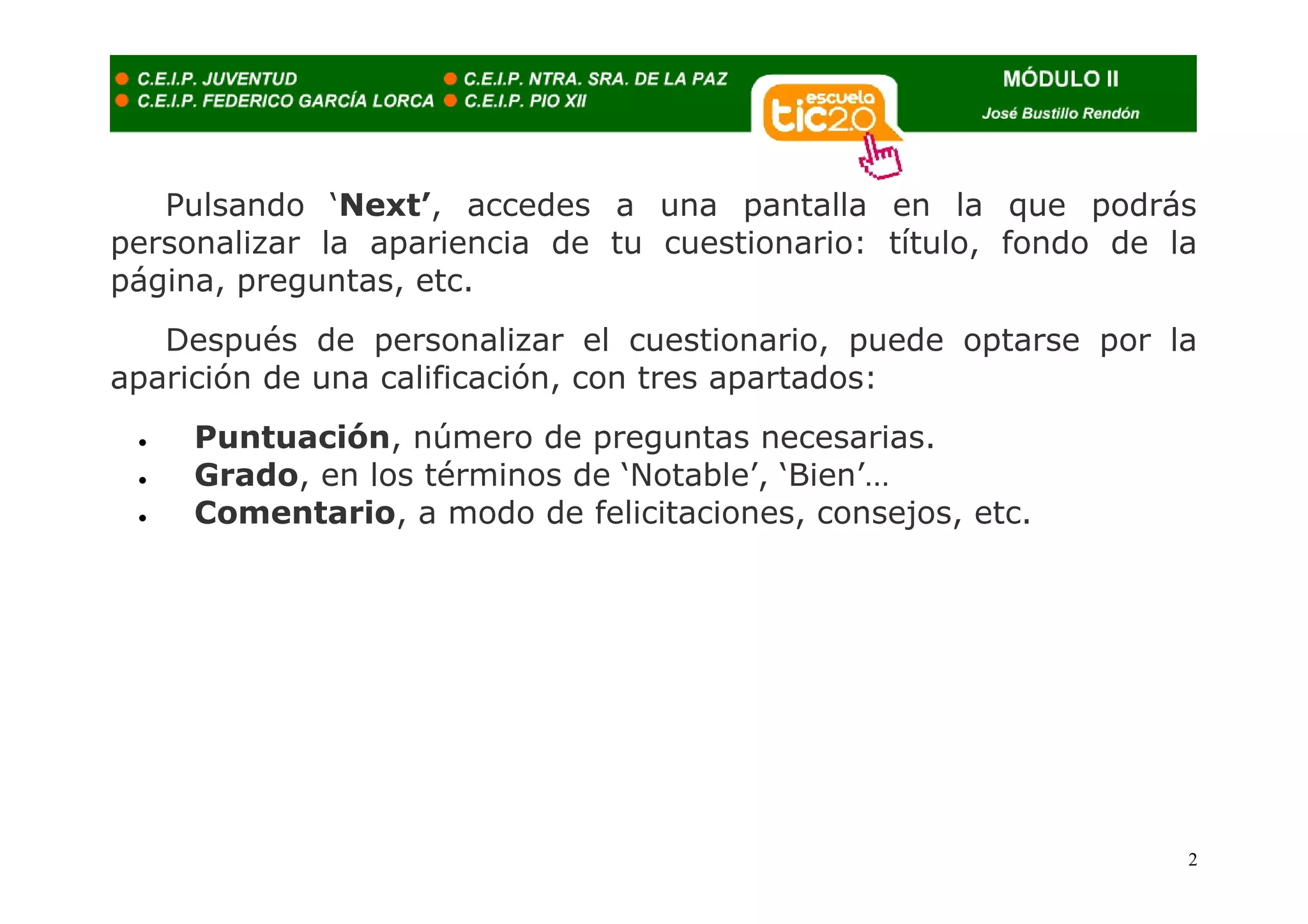 Pulsando ‘Next’, accedes a una pantalla en la que podrás
personalizar la apariencia de tu cuestionario: título, fondo de la
página, preguntas, etc.
   Después de personalizar el cuestionario, puede optarse por la
aparición de una calificación, con tres apartados:
 •   Puntuación, número de preguntas necesarias.
 •   Grado, en los términos de ‘Notable’, ‘Bien’…
 •   Comentario, a modo de felicitaciones, consejos, etc.




                                                                 2
 