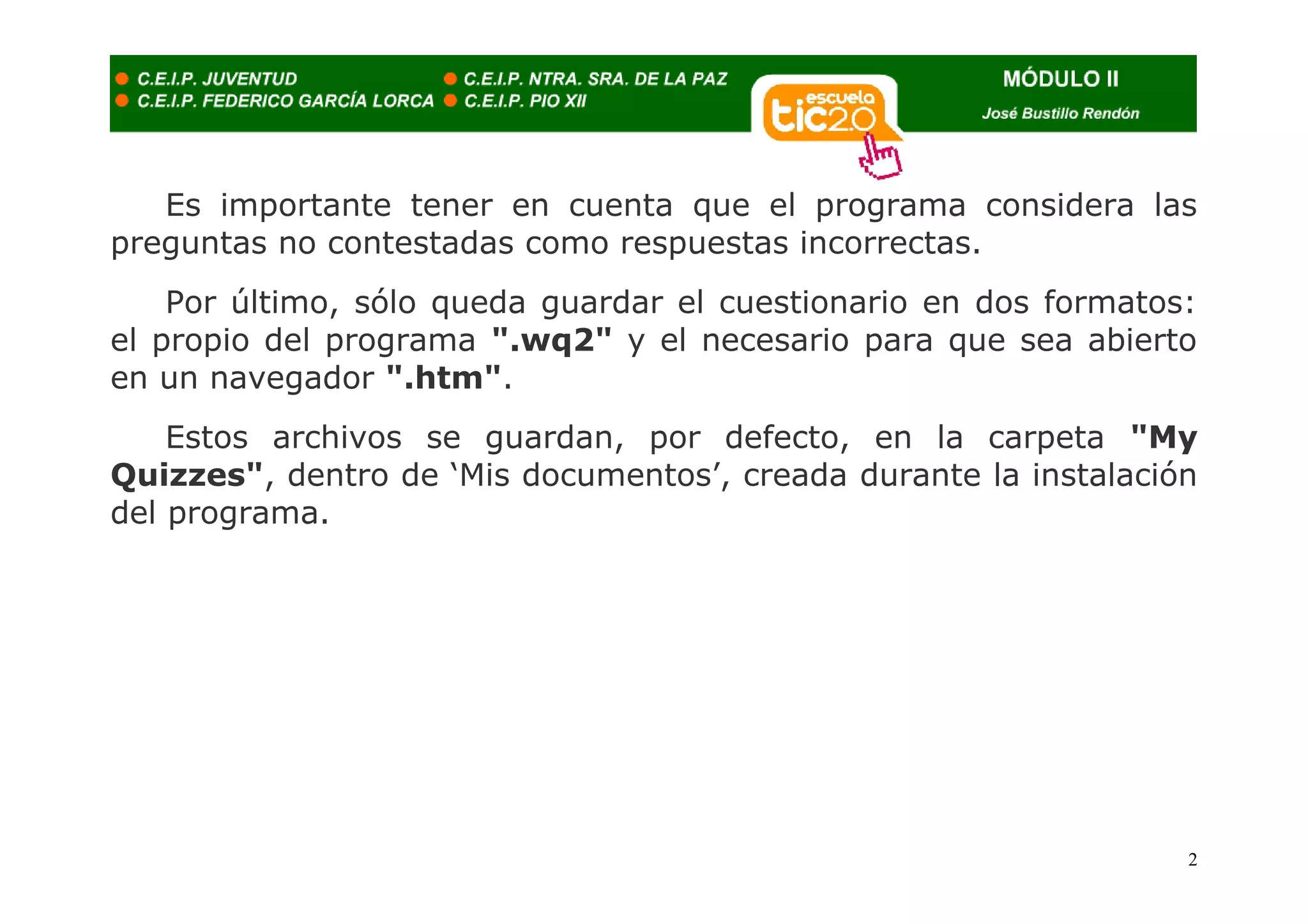 Es importante tener en cuenta que el programa considera las
preguntas no contestadas como respuestas incorrectas.
    Por último, sólo queda guardar el cuestionario en dos formatos:
el propio del programa ".wq2" y el necesario para que sea abierto
en un navegador ".htm".
    Estos archivos se guardan, por defecto, en la carpeta "My
Quizzes", dentro de ‘Mis documentos’, creada durante la instalación
del programa.




                                                                  2
 