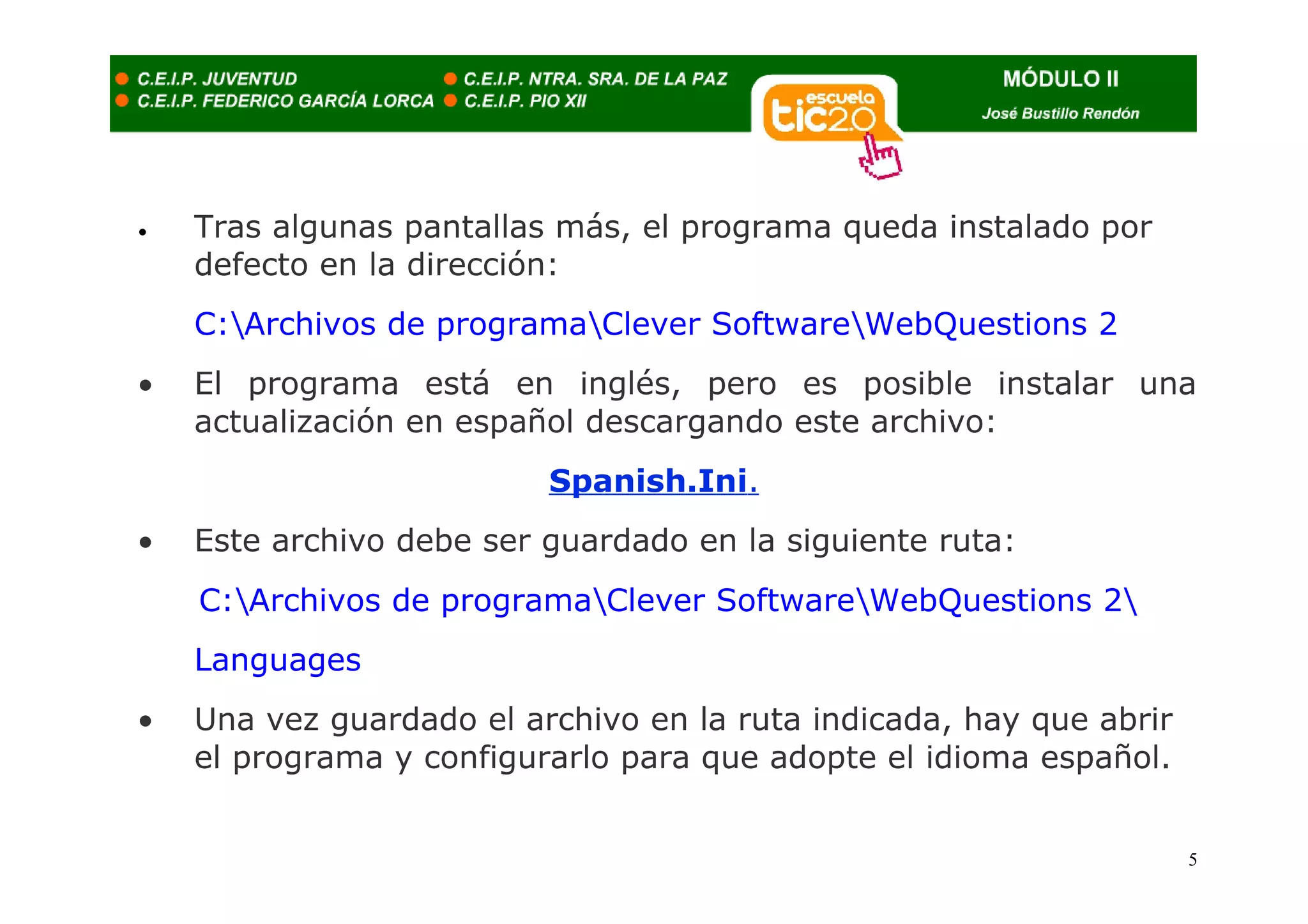 •   Tras algunas pantallas más, el programa queda instalado por
    defecto en la dirección:
    C:Archivos de programaClever SoftwareWebQuestions 2
•   El programa está en inglés, pero es posible instalar una
    actualización en español descargando este archivo:
                          Spanish.Ini.
•   Este archivo debe ser guardado en la siguiente ruta:
    C:Archivos de programaClever SoftwareWebQuestions 2
    Languages
•   Una vez guardado el archivo en la ruta indicada, hay que abrir
    el programa y configurarlo para que adopte el idioma español.


                                                                     5
 