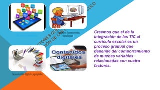 Los recursos tecnológicos
Educadores (conocimientos
tecnológicos)
Los contenidos digitales apropiados El apoyo institucional
Creemos que el de la
integración de las TIC al
currículo escolar es un
proceso gradual que
depende del comportamiento
de muchas variables
relacionadas con cuatro
factores.
 