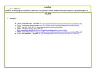 ÁREA DE DOCENCIA 
ESPAÑOL 
· Línea del tiempo 
Una línea del tiempo es una herramienta que se utiliza para registrar y ordenar datos cronológicos como fechas y períodos de tiempo de 
forma clara y sencilla. En ella podemos relacionar acontecimientos importantes y los personajes que participaron en ellos con la fecha en 
que ocurrieron. La línea del tiempo nos permite comprender fácilmente algunos sucesos históricos. 
· Tiempo pasado 
ESPAÑOL 
El pasado o pretérito es uno de los posibles valores de tiempo gramatical concretamente el referido a eventos que, al momento del 
enunciado (en los pasados absolutos) o en el momento de referencia (en los pasados relativos), ya ha sucedido. Típicamente es una 
categoría expresada en el verbo léxico o el verbo auxiliar. 
Ejemplos: Trabajé, amé, participé, jugó, comiste, trabajaste, amaron, corrí, jugué, cociné 
· Mayúsculas 
Las letras mayúsculas suelen ser de un tamaño mayor y, en ocasiones, de una forma ligeramente distinta a las letras minúsculas. Por 
ejemplo: 
A-a, B-b, D-d, E-e,G-g, R-s 
Sirven para distinguir y jerarquizar las palabras, también clarifican y facilitan la comprensión de lo que se lee. En general las minúsculas 
iniciales se usan en los nombres comunes, con los que nos podemos referir a todos los individuos de una especie, por ejemplo: 
hombre, perro, gato, ciudad. 
se pone mayúscula inicial cuando se inicia un escrito y después de punto, después de los signos de interrogación o admiración, si con 
ellos se terminó la frase. Por ejemplo: 
¡No es increíble! Salió ileso. 
¿No era cierto? A mí siempre me lo pareció. 
· Todos los nombres propios, por ejemplo: 
Juan, Méndez, Monterrey, La Central, El Quijote 
· Bibliografía 
 (2000) literatura español. Disponible en: http://reglasespanol.about.com/od/tiposderedaccion/a/Autobiograf-Ia.htm 
 (2002) autobiografía. Disponible en: http://www. -cuales-son-las-caracteristicas-formales-de-la-autobiografia 
 (2007) reportaje. Disponible en: http://definicion.de/reportaje/#ixzz3DzeCRJqB 
 (2007) estructura reportaje. Disponible en: 
http://web.educastur.princast.es/proyectos/formadultos/unidades/lengua_3/ud2/10_1.html 
 (2009) debate. Disponible en: http://www.udlap.mx/intranetWeb/centrodeescritura/files/notascompletas/debate.pdf 
 (2006) línea del tiempo. Disponible en: http://salutip.blogspot.com/2012/04/que-es-una-linea-del-tiempo.html 
 