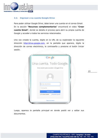 13
2.2. Ingresar a su cuenta Google Drive
Para poder utilizar Google Drive, debe tener una cuenta en el correo Gmail.
En la sección “Recursos complementarios” encontrará el video “Crear
cuenta Gmail”, donde se detalla el proceso para abrir su propia cuenta de
Google y acceder a todos los servicios relacionados.
Una vez creada la cuenta, digite en la URL de su explorador la siguiente
dirección http//drive.google.com, en la pantalla que aparece, digite la
dirección de correo electrónico, la contraseña y presione el botón Iniciar
sesión.
Luego, aparece la pantalla principal en donde podrá ver y editar sus
documentos.
 