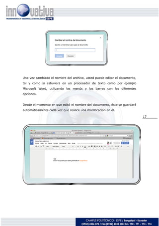 17
Una vez cambiado el nombre del archivo, usted puede editar el documento,
tal y como si estuviera en un procesador de texto como por ejemplo
Microsoft Word, utilizando los menús y las barras con las diferentes
opciones.
Desde el momento en que editó el nombre del documento, éste se guardará
automáticamente cada vez que realice una modificación en él.
 