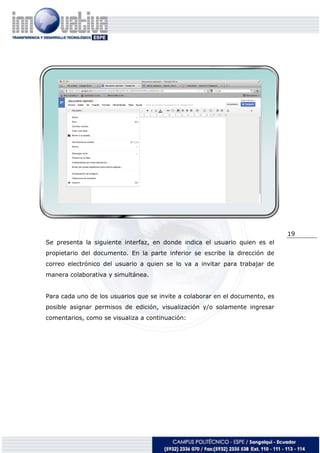 19
Se presenta la siguiente interfaz, en donde indica el usuario quien es el
propietario del documento. En la parte inferior se escribe la dirección de
correo electrónico del usuario a quien se lo va a invitar para trabajar de
manera colaborativa y simultánea.
Para cada uno de los usuarios que se invite a colaborar en el documento, es
posible asignar permisos de edición, visualización y/o solamente ingresar
comentarios, como se visualiza a continuación:
 