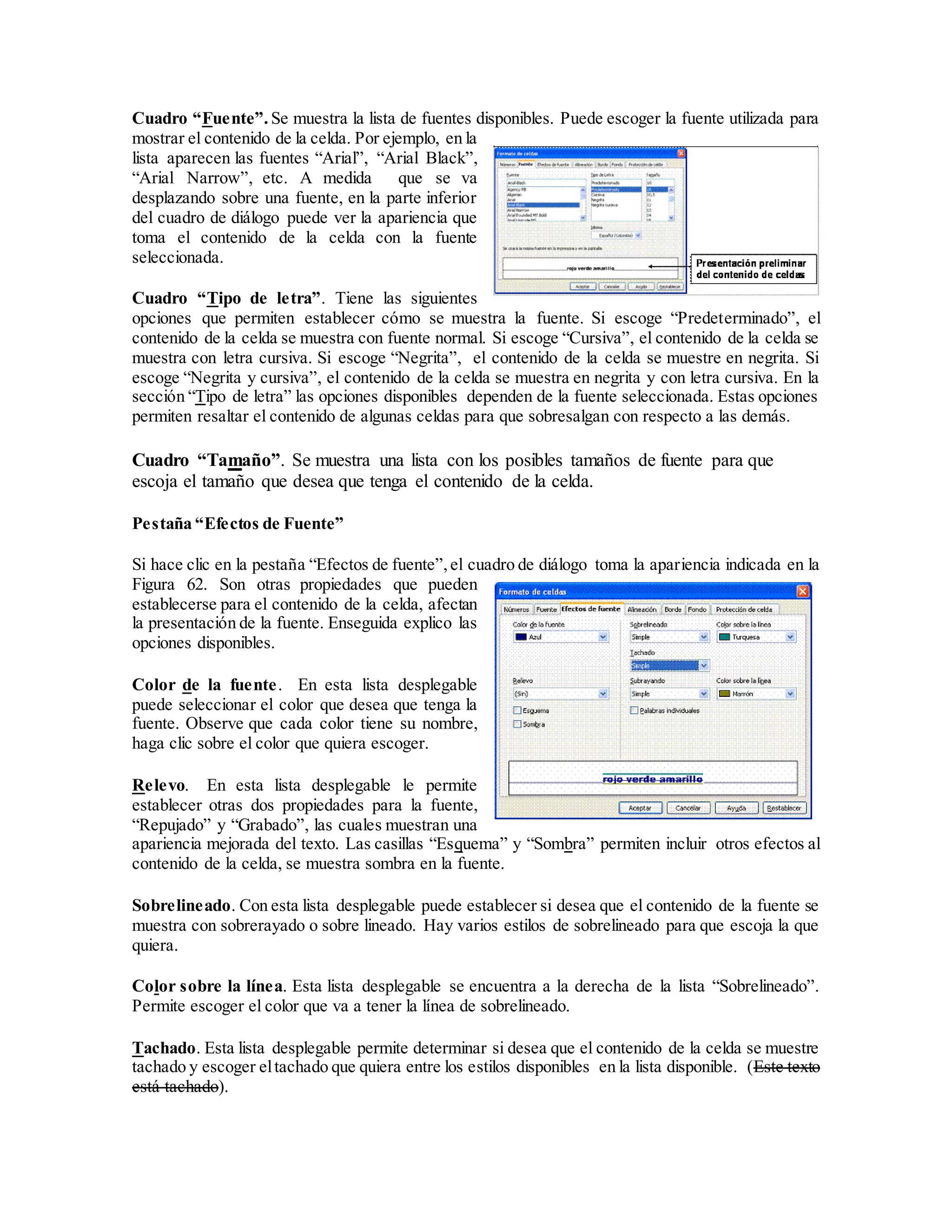 Cuadro “Fuente”. Se muestra la lista de fuentes disponibles. Puede escoger la fuente utilizada para
mostrar el contenido de la celda. Por ejemplo, en la
lista aparecen las fuentes “Arial”, “Arial Black”,
“Arial Narrow”, etc. A medida que se va
desplazando sobre una fuente, en la parte inferior
del cuadro de diálogo puede ver la apariencia que
toma el contenido de la celda con la fuente
seleccionada.
Cuadro “Tipo de letra”. Tiene las siguientes
opciones que permiten establecer cómo se muestra la fuente. Si escoge “Predeterminado”, el
contenido de la celda se muestra con fuente normal. Si escoge “Cursiva”, el contenido de la celda se
muestra con letra cursiva. Si escoge “Negrita”, el contenido de la celda se muestre en negrita. Si
escoge “Negrita y cursiva”, el contenido de la celda se muestra en negrita y con letra cursiva. En la
sección “Tipo de letra” las opciones disponibles dependen de la fuente seleccionada. Estas opciones
permiten resaltar el contenido de algunas celdas para que sobresalgan con respecto a las demás.
Cuadro “Tamaño”. Se muestra una lista con los posibles tamaños de fuente para que
escoja el tamaño que desea que tenga el contenido de la celda.
Pestaña “Efectos de Fuente”
Si hace clic en la pestaña “Efectos de fuente”,el cuadro de diálogo toma la apariencia indicada en la
Figura 62. Son otras propiedades que pueden
establecerse para el contenido de la celda, afectan
la presentación de la fuente. Enseguida explico las
opciones disponibles.
Color de la fuente. En esta lista desplegable
puede seleccionar el color que desea que tenga la
fuente. Observe que cada color tiene su nombre,
haga clic sobre el color que quiera escoger.
Relevo. En esta lista desplegable le permite
establecer otras dos propiedades para la fuente,
“Repujado” y “Grabado”, las cuales muestran una
apariencia mejorada del texto. Las casillas “Esquema” y “Sombra” permiten incluir otros efectos al
contenido de la celda, se muestra sombra en la fuente.
Sobrelineado. Con esta lista desplegable puede establecer si desea que el contenido de la fuente se
muestra con sobrerayado o sobre lineado. Hay varios estilos de sobrelineado para que escoja la que
quiera.
Color sobre la línea. Esta lista desplegable se encuentra a la derecha de la lista “Sobrelineado”.
Permite escoger el color que va a tener la línea de sobrelineado.
Tachado. Esta lista desplegable permite determinar si desea que el contenido de la celda se muestre
tachado y escoger eltachado que quiera entre los estilos disponibles en la lista disponible. (Este texto
está tachado).
 
