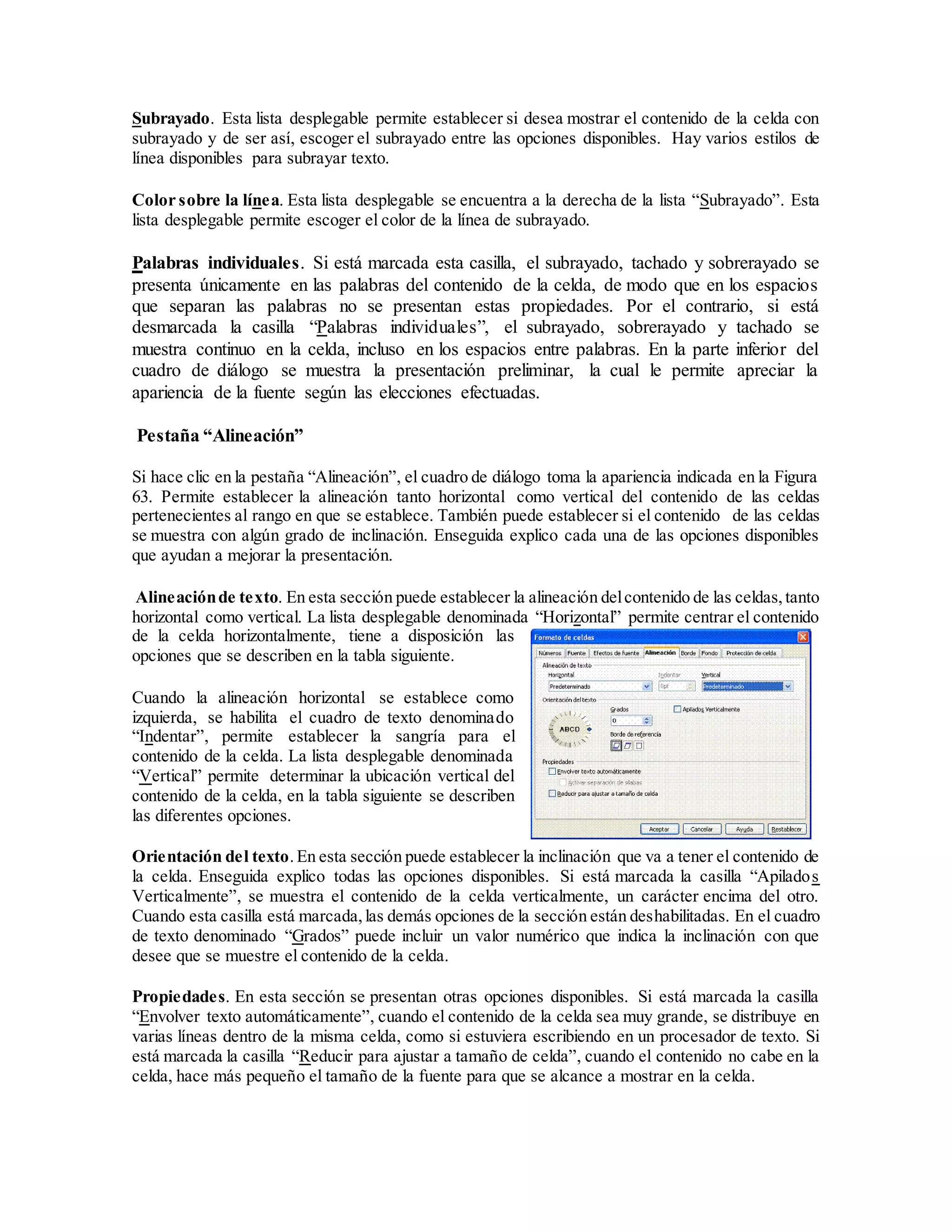 Subrayado. Esta lista desplegable permite establecer si desea mostrar el contenido de la celda con
subrayado y de ser así, escoger el subrayado entre las opciones disponibles. Hay varios estilos de
línea disponibles para subrayar texto.
Color sobre la línea. Esta lista desplegable se encuentra a la derecha de la lista “Subrayado”. Esta
lista desplegable permite escoger el color de la línea de subrayado.
Palabras individuales. Si está marcada esta casilla, el subrayado, tachado y sobrerayado se
presenta únicamente en las palabras del contenido de la celda, de modo que en los espacios
que separan las palabras no se presentan estas propiedades. Por el contrario, si está
desmarcada la casilla “Palabras individuales”, el subrayado, sobrerayado y tachado se
muestra continuo en la celda, incluso en los espacios entre palabras. En la parte inferior del
cuadro de diálogo se muestra la presentación preliminar, la cual le permite apreciar la
apariencia de la fuente según las elecciones efectuadas.
Pestaña “Alineación”
Si hace clic en la pestaña “Alineación”, el cuadro de diálogo toma la apariencia indicada en la Figura
63. Permite establecer la alineación tanto horizontal como vertical del contenido de las celdas
pertenecientes al rango en que se establece. También puede establecer si el contenido de las celdas
se muestra con algún grado de inclinación. Enseguida explico cada una de las opciones disponibles
que ayudan a mejorar la presentación.
Alineaciónde texto. En esta sección puede establecer la alineación delcontenido de las celdas,tanto
horizontal como vertical. La lista desplegable denominada “Horizontal” permite centrar el contenido
de la celda horizontalmente, tiene a disposición las
opciones que se describen en la tabla siguiente.
Cuando la alineación horizontal se establece como
izquierda, se habilita el cuadro de texto denominado
“Indentar”, permite establecer la sangría para el
contenido de la celda. La lista desplegable denominada
“Vertical” permite determinar la ubicación vertical del
contenido de la celda, en la tabla siguiente se describen
las diferentes opciones.
Orientación del texto.En esta sección puede establecer la inclinación que va a tener el contenido de
la celda. Enseguida explico todas las opciones disponibles. Si está marcada la casilla “Apilados
Verticalmente”, se muestra el contenido de la celda verticalmente, un carácter encima del otro.
Cuando esta casilla está marcada,las demás opciones de la sección están deshabilitadas. En el cuadro
de texto denominado “Grados” puede incluir un valor numérico que indica la inclinación con que
desee que se muestre el contenido de la celda.
Propiedades. En esta sección se presentan otras opciones disponibles. Si está marcada la casilla
“Envolver texto automáticamente”, cuando el contenido de la celda sea muy grande, se distribuye en
varias líneas dentro de la misma celda, como si estuviera escribiendo en un procesador de texto. Si
está marcada la casilla “Reducir para ajustar a tamaño de celda”, cuando el contenido no cabe en la
celda, hace más pequeño el tamaño de la fuente para que se alcance a mostrar en la celda.
 