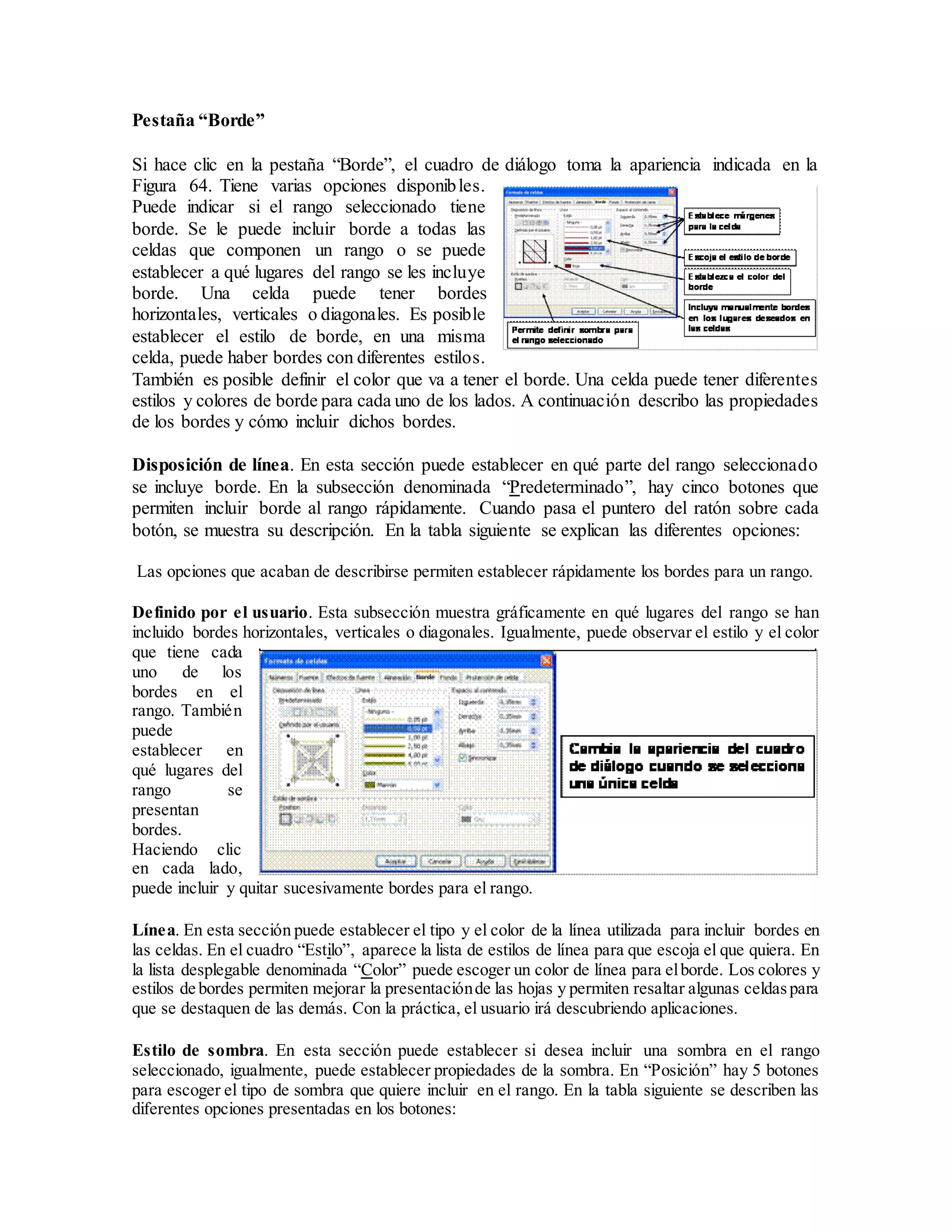 Pestaña “Borde”
Si hace clic en la pestaña “Borde”, el cuadro de diálogo toma la apariencia indicada en la
Figura 64. Tiene varias opciones disponibles.
Puede indicar si el rango seleccionado tiene
borde. Se le puede incluir borde a todas las
celdas que componen un rango o se puede
establecer a qué lugares del rango se les incluye
borde. Una celda puede tener bordes
horizontales, verticales o diagonales. Es posible
establecer el estilo de borde, en una misma
celda, puede haber bordes con diferentes estilos.
También es posible definir el color que va a tener el borde. Una celda puede tener diferentes
estilos y colores de borde para cada uno de los lados. A continuación describo las propiedades
de los bordes y cómo incluir dichos bordes.
Disposición de línea. En esta sección puede establecer en qué parte del rango seleccionado
se incluye borde. En la subsección denominada “Predeterminado”, hay cinco botones que
permiten incluir borde al rango rápidamente. Cuando pasa el puntero del ratón sobre cada
botón, se muestra su descripción. En la tabla siguiente se explican las diferentes opciones:
Las opciones que acaban de describirse permiten establecer rápidamente los bordes para un rango.
Definido por el usuario. Esta subsección muestra gráficamente en qué lugares del rango se han
incluido bordes horizontales, verticales o diagonales. Igualmente, puede observar el estilo y el color
que tiene cada
uno de los
bordes en el
rango. También
puede
establecer en
qué lugares del
rango se
presentan
bordes.
Haciendo clic
en cada lado,
puede incluir y quitar sucesivamente bordes para el rango.
Línea. En esta sección puede establecer el tipo y el color de la línea utilizada para incluir bordes en
las celdas. En el cuadro “Estilo”, aparece la lista de estilos de línea para que escoja el que quiera. En
la lista desplegable denominada “Color” puede escoger un color de línea para elborde. Los colores y
estilos de bordes permiten mejorar la presentaciónde las hojas y permiten resaltar algunas celdaspara
que se destaquen de las demás. Con la práctica, el usuario irá descubriendo aplicaciones.
Estilo de sombra. En esta sección puede establecer si desea incluir una sombra en el rango
seleccionado, igualmente, puede establecer propiedades de la sombra. En “Posición” hay 5 botones
para escoger el tipo de sombra que quiere incluir en el rango. En la tabla siguiente se describen las
diferentes opciones presentadas en los botones:
 