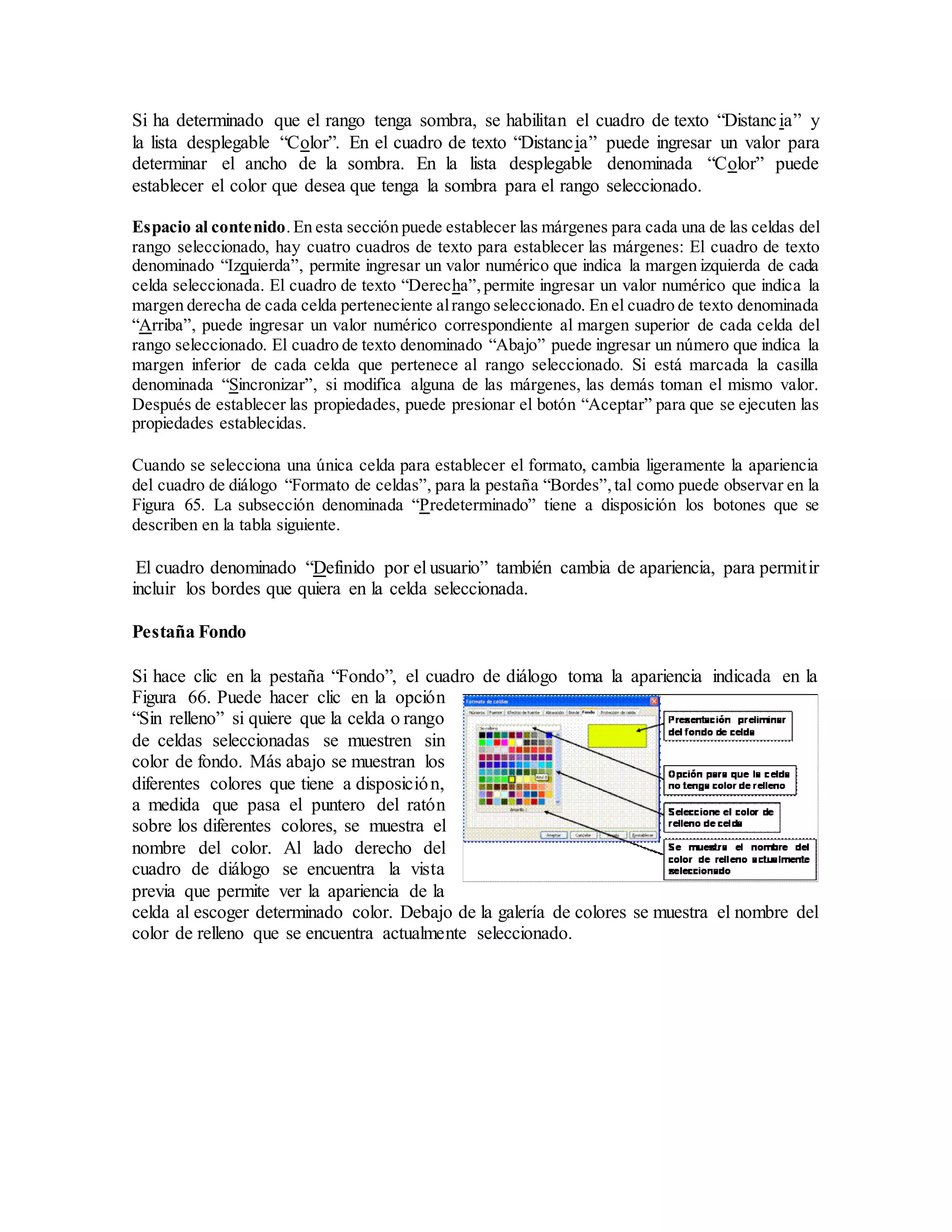 Si ha determinado que el rango tenga sombra, se habilitan el cuadro de texto “Distancia” y
la lista desplegable “Color”. En el cuadro de texto “Distancia” puede ingresar un valor para
determinar el ancho de la sombra. En la lista desplegable denominada “Color” puede
establecer el color que desea que tenga la sombra para el rango seleccionado.
Espacio al contenido.En esta sección puede establecer las márgenes para cada una de las celdas del
rango seleccionado, hay cuatro cuadros de texto para establecer las márgenes: El cuadro de texto
denominado “Izquierda”, permite ingresar un valor numérico que indica la margen izquierda de cada
celda seleccionada. El cuadro de texto “Derecha”,permite ingresar un valor numérico que indica la
margen derecha de cada celda perteneciente alrango seleccionado. En el cuadro de texto denominada
“Arriba”, puede ingresar un valor numérico correspondiente al margen superior de cada celda del
rango seleccionado. El cuadro de texto denominado “Abajo” puede ingresar un número que indica la
margen inferior de cada celda que pertenece al rango seleccionado. Si está marcada la casilla
denominada “Sincronizar”, si modifica alguna de las márgenes, las demás toman el mismo valor.
Después de establecer las propiedades, puede presionar el botón “Aceptar” para que se ejecuten las
propiedades establecidas.
Cuando se selecciona una única celda para establecer el formato, cambia ligeramente la apariencia
del cuadro de diálogo “Formato de celdas”, para la pestaña “Bordes”,tal como puede observar en la
Figura 65. La subsección denominada “Predeterminado” tiene a disposición los botones que se
describen en la tabla siguiente.
El cuadro denominado “Definido por el usuario” también cambia de apariencia, para permitir
incluir los bordes que quiera en la celda seleccionada.
Pestaña Fondo
Si hace clic en la pestaña “Fondo”, el cuadro de diálogo toma la apariencia indicada en la
Figura 66. Puede hacer clic en la opción
“Sin relleno” si quiere que la celda o rango
de celdas seleccionadas se muestren sin
color de fondo. Más abajo se muestran los
diferentes colores que tiene a disposición,
a medida que pasa el puntero del ratón
sobre los diferentes colores, se muestra el
nombre del color. Al lado derecho del
cuadro de diálogo se encuentra la vista
previa que permite ver la apariencia de la
celda al escoger determinado color. Debajo de la galería de colores se muestra el nombre del
color de relleno que se encuentra actualmente seleccionado.
 