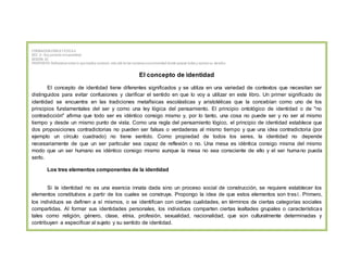 FORMACIONCÍVICAY ETICA II
SEC. 9.- Soy partede la humanidad
SESIÓN: 82
PROPOSITO: Reflexionarsobre lo que implica construir, más allá de las nacionesunacomunidad donde quepan todos y ejerzansu derecho
El concepto de identidad
El concepto de identidad tiene diferentes significados y se utiliza en una variedad de contextos que necesitan ser
distinguidos para evitar confusiones y clarificar el sentido en que lo voy a utilizar en este libro. Un primer significado de
identidad se encuentra en las tradiciones metafísicas escolásticas y aristotélicas que la concebían como uno de los
principios fundamentales del ser y como una ley lógica del pensamiento. El principio ontológico de identidad o de "no
contradicción" afirma que todo ser es idéntico consigo mismo y, por lo tanto, una cosa no puede ser y no ser al mismo
tiempo y desde un mismo punto de vista. Como una regla del pensamiento lógico, el principio de identidad establece que
dos proposiciones contradictorias no pueden ser falsas o verdaderas al mismo tiempo y que una idea contradictoria (por
ejemplo un círculo cuadrado) no tiene sentido. Como propiedad de todos los seres, la identidad no depende
necesariamente de que un ser particular sea capaz de reflexión o no. Una mesa es idéntica consigo misma del mismo
modo que un ser humano es idéntico consigo mismo aunque la mesa no sea consciente de ello y el ser humano pueda
serlo.
Los tres elementos componentes de la identidad
Si la identidad no es una esencia innata dada sino un proceso social de construcción, se requiere establecer los
elementos constitutivos a partir de los cuales se construye. Propongo la idea de que estos elementos son tres1. Primero,
los individuos se definen a sí mismos, o se identifican con ciertas cualidades, en términos de ciertas categorías sociales
compartidas. Al formar sus identidades personales, los individuos comparten ciertas lealtades grupales o características
tales como religión, género, clase, etnia, profesión, sexualidad, nacionalidad, que son culturalmente determinadas y
contribuyen a especificar al sujeto y su sentido de identidad.
 