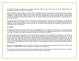 Lo anterior quiere decir que México es una potencia mundial en materia de culturas populares y una de las manifestaciones más
importantes de la cultura es la cocina de los pueblos.
Nuestra diversidad cultural, pluriétnica, no podría ser un fenómeno repentino: es el desenlace actual de nuestra historia antigua.
Aunque no es posible precisar alguna cifra de manera corroborada, se puede afirmar que en aquellos años de la conquista de
Tenochtitlan , de seguro había en México más de cien grupos étnicos diferenciados; naciones indias, les llamban entonces. Cada
etnia tenía sus propias costumbres gastronómicas, si bien con algunos patrones o troncos comunes que eran —y siguen siendo— el
maíz , frijol y el chile.
El mestizaje gastronómico se inicia en 1521 con la caída de la ciudad de México a manos de los españoles y va desarrollándose
después a lo largo de tres siglos, a la par que avanzan las fuerzas militares y religiosas de los conquistadores hacia el sur, el
occidente y el norte de esta metrópoli. Hay que recordar que, ya entrado el siglo XVIII, apenas se lograba la conquista, allá por lo
rumbos de Sonora y las Californias.
EL CUENTO
Un cuento (en inglés short story, en francés récit) es una narración breve que es creación o ficción de uno o varios autores, basada
en hechos reales o ficticios, inspirada o no en anteriores escritos o leyendas, cuya trama es protagonizada por un grupo reducido de
personajes, y que tiene un argumento relativamente sencillo y por tanto fácil de entender.123
El cuento es transmitido en origen tanto por vía oral como escrita, aunque si mucho nos devolvemos en el tiempo, lo más común era
por tradición oral. Además, puede dar cuenta de hechos reales o fantásticos pero siempre partiendo de la base de ser un acto de
ficción, o mezcla de ficción con hechos reales y personajes reales. Suele contener pocos personajes que participan en una sola
acción central, y hay quienes opinan que un final sorpresivo es requisito indispensable de este género. Su objetivo es despertar una
reacción emocional impactante en el lector. Aunque puede ser escrito en verso (en forma total o en forma parcial), generalmente se
da en prosa. Se realiza mediante la intervención de un narrador, y con preponderancia de la narración sobre el monólogo, el diálogo,
o la descripción.
El cuento, dice Julio Cortázar, como en el boxeo, gana por knockout, mientras que la novela gana por puntos. El cuento recrea
situaciones. La novela recrea mundos y personajes (su psicología y sus caracteres).456
En resumen, un cuento es una obra de ficción que se desarrolla en cierto universo de seres y acontecimientos. Además, un narrador
es quien allí presenta a los personajes, los puntos de vista, los conflictos, y el desenlace.

 