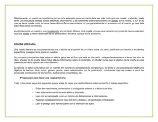 Clásicamente, un cuento se caracteriza por su corta extensión pues por cierto debe ser más corto que una novela, y además, suele
tener una estructura cerrada donde desarrolla una historia, y allí solamente podrá reconocerse un clímax. En la novela, y aun en lo
que se llama novela corta, la trama desarrolla conflictos secundarios, lo que generalmente no acontece con el cuento, ya que éste
sobre todo debe ser conciso.
Los límites entre un cuento y una novela corta son un tanto difusos. Una novela corta es una narración en prosa de menor extensión
que una novela y menor desarrollo de los personajes y la trama, aunque sin la economía

RESEÑA LITERARIA
Una reseña literaria es una presentación oral o escrita de la opinión de un crítico sobre una obra, justificada con hechos a incidentes
específicos (pasajes) de la pieza en cuestión.
Su propósito principal es dejar saber si vale la pena leer el libro que está en discusión. Independientemente si el lector ha leído la
obra, el autor de la reseña debe incluir alguna información sobre el contenido, sin olvidar nunca que el objetivo de la reseña es una
presentación de la opinión del crítico literario.
La reseña no debe confundirse con un reporte. Un reporte es completamente comprensivo. Se limita a una presentación totalmente
objetiva de hechos: título, autor, género, precio, datos relacionados con la publicación, condiciones bajo las cuales la obra fue
producida, construcción de los hechos, ilustraciones presentadas, etc...
Preparación para hacer una reseña literaria:
Todo crítico debe seguir los siguientes pasos antes de hacer una reseña literaria sobre un hecho o trabajo específico:
o

Evitar leer resúmenes, comentarios o propaganda anterior a la lectura del libro.

o

Leer solamente cuando se está alerta y dispuesto.

o

Leer con luz apropiada y con un mínimo de distracciones a interrupciones.

o

Razonar cuidadosamente el título del libro o trabajo y el significado e implicación.

o

Leer el prólogo para familiarizarse con la intención del autor.

 