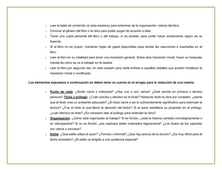 o

Leer la tabla de contenido (si esta existiera) para enterarse de la organización básica del libro.

o

Conocer el género del libro o la obra para poder juzgar de acuerdo a éste.

o

Tener una copia personal del libro o del trabajo, si es posible, para poder hacer anotaciones según se va
leyendo.

o

Si el libro no es propio, mantener hojas de papel disponibles para anotar las reacciones a insertarlas en el
libro.

o

Leer el libro en su totalidad para tener una impresión general. Sobre esta impresión inicial, hacer un bosquejo
mental de cómo se va a trabajar en la reseña.

o

Leer el libro por segunda vez, en esta ocasión para darle énfasis a aquellos detalles que pueden fortalecer la
impresión inicial o modificarla.

Los elementos expuestos a continuación se deben tener en cuenta en el arreglo para la redacción de una reseña:
o

Punto de vista: ¿Quién narra o interpreta? ¿Hay uno o son varios? ¿Está escrita en primera o tercera
persona? Título y prólogo: ¿Cuán preciso y efectivo es el título? Habiendo leído la obra por completo, ¿siente
que el título crea un ambiente adecuado? ¿El título viene a ser lo suficientemente significativo para estimular la
lectura? ¿Fue el título lo que llamó la atención del lector? Si el autor establece su propósito en el prólogo,
¿cuán efectivo es éste? ¿Es necesario leer el prólogo para entender la obra?

o

Organización: ¿Cómo está organizado el trabajo? Si es ficción, ¿está la historia contada cronológicamente o
en retrospectiva? Si no es ficción, ¿los capítulos están ordenados lógicamente? ¿Los títulos de los capítulos
son claros y concisos?

o

Estilo: ¿Qué estilo utiliza el autor? ¿Formal o informal? ¿Qué hay acerca de la dicción? ¿Es muy difícil para el
lector promedio? ¿El estilo va dirigido a una audiencia especial?

 