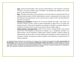 o

Tema: ¿Cuál es el tema del trabajo u obra? ¿De qué se está escribiendo? ¿Cuán evidente es? ¿Es ficción?
¿Es teatro? ¿Es poema? ¿Emplea el autor el simbolismo? ¿Es detectable este simbolismo para un lector
astuto? ¿Cuán convincente es el escritor?

o

Final: ¿Hay lógica entre el final y el punto culminante? ¿Fue el autor hábil en la construcción del final? ¿El
personaje principal resuelve el conflicto satisfactoriamente, aunque no necesariamente la obra tenga un final
feliz? Después de terminada la lectura, ¿cómo se siente el lector con relación al final? ¿Se olvida fácilmente o
permanece en la memoria?

o

Precisión de la información: Asumiendo que el crítico está calificado para juzgar, ¿cuán precisa es la
información ofrecida en el libro? ¿Están los hechos distorsionados de alguna forma? ¿Se pueden notar
prejuicios del autor? ¿Omitió eventos significativos que afectarán la veracidad? ¿Las fuentes utilizadas son
confiables? Si el trabajo es ficción, ¿los hechos que provee el autor son creíbles y lógicos?

o

Artificios literarios y descripción física: ¿Utiliza el autor la alusión o lenguaje figurativo? ¿Qué esquema
utiliza el libro? Si las fotografías y/o ilustraciones son utilizadas, ¿son un complemento del trabajo o son
rellenos del libro? ¿Son las ilustraciones y gráficas claras y fáciles de entender? ¿Contiene el trabajo una
sobreabundancia de notas al calce? ¿Las notas aclaratorias son presentadas de manera consistente al final
del capítulo o del libro? ¿El esquema es atractivo en general? ¿Cuán relevante es la cubierta del libro con
relación al contenido?

Los siguientes factores extrínsecos son importantes en la evaluación de un trabajo: datos biográficos del autor, periodo literario al
que pertenece el libro o la obra, intenciones del autor y calificaciones de éste con relación a la materia tratada: Es deber del
crítico familiarizarse con algunas de las características básicas del género. También debe conocer acerca de la audiencia a la que el
autor dirigió su obra y por otro lado, a la que se le está reseñando. Antes de comenzar a redactar se debe tener en consideración:
edad, sexo, educación y trasfondo cultural del público al que se le va a reseñar.

 