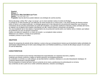 Español
Bloque: II
Secuencia 5: Mas Vale Maña que Fuera
Sesión: 1, 2, 3, 4, 5, 6, 7, 8.
Propósito: Que los alumnos puedan elaborar una antología de cuentos escritos.
Deriva del griego: anthos “flor” y lego “yo escojo”, por lo mismo también recibe el nombre de florilegio.
La antogía es un texto formado por una selección de varios escritos de un mismo autor, o de varios escritos de diversos autores
sobre un tema o una materia particular. La antología agrupa así lo más relevante de una producción específica, que incluye los
comentarios de los artículos presentados por parte del compilador, que permiten clarificar la intención e ideas centrales del mismo,
en relación con el objetivo de la metería, permitiendo con ello, motivar al lector e introducirlo a la temática.
“Es una recopilación de lo más selecto o representativo de una producción escrita sobre una materia, tema o módulo, que realizan
los profesores con el fin de apoyar la docencia.
Implica una selección basada en un criterio de revisión. La compilación debe contener:
Referencia a la materia o módulo al que pertenece.
Unidades y temas en que se utilice.
OBJETIVOS
Apoyar los programas de estudio de las materias o cursos a las que corresponda,de manera que el estudiante realice actividades de
aprendizaje independiente,por lo tanto cada antología tiene una finalidad académica y a través de ella selogra apoyar el curso para
el cual fue elaborada.
CARACTERISTICAS
Procura el conocimiento de las diversas interpretaciones especializadas con respectoa ese tema y objetivo.
Pretende que el lector conforme y realice su opinión personal, sus propiasconclusiones.
Su contenido no se limita a un solo enfoque, ya sea éste teórico o práctico, nitampoco a una sola interpretación ideológica. El
contenido deberá tender a laimparcialidad.
Permite despertar el interés del lector hacia el contenido de la misma, parafavorecer la profundización en el tema.
Sus contenidos se dan a partir de un orden coherente (deductivo, inductivo ocronológico).

 
