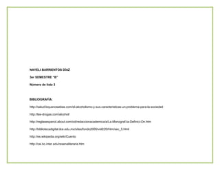 NAYELI BARRIENTOS DÍAZ
3er SEMESTRE “B”
Número de lista 3

BIBLIOGRAFÍA:
http://salud.loquenosabias.com/el-alcoholismo-y-sus-caracteristicas-un-problema-para-la-sociedad
http://las-drogas.com/alcohol/
http://reglasespanol.about.com/od/redaccionacademica/a/La-Monograf-Ia-Definici-On.htm
http://bibliotecadigital.ilce.edu.mx/sites/fondo2000/vol2/20/htm/sec_5.html
http://es.wikipedia.org/wiki/Cuento
http://cai.bc.inter.edu/resenaliteraria.htm

 
