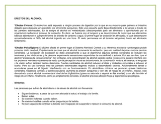 EFECTOS DEL ALCOHOL
*Efectos Físicos: El alcohol no está expuesto a ningún proceso de digestión por lo que en su mayoría pasa primero al intestino
delgado para después ser absorbido por el torrente sanguíneo. Sólo una pequeña parte llega directamente a la sangre a través de
las paredes estomacales. En la sangre el alcohol es metabolizado (descompuesto para ser eliminado o aprovechado por el
organismo) mediante el proceso de oxidación. Es decir, se fusiona con el oxígeno y se descompone de modo que sus elementos
básicos abandonan el cuerpo de forma de bióxido de carbono y agua. El primer lugar de oxidación es el hígado, el cual descompone
aproximadamente el 50% del alcohol ingerido en una hora. El resto permanece en el torrente sanguíneo hasta ser eliminado
lentamente.
*Efectos Psicológicos: El alcohol afecta en primer lugar al Sistema Nervioso Central y su inferencia excesiva y prolongada puede
provocar daño cerebral. Popularmente se cree que el alcohol incrementa la excitación, pero en realidad deprime muchos centros
cerebrales. La sensación de excitación se debe precisamente a que al deprimirse algunos centros cerebrales se reducen las
tensiones y las inhibiciones y la persona experimenta sensaciones expandidas de sociabilidad o euforia. Por eso se dice, que el
alcohol “anestesia la censura interna”. Sin embargo, si la concentración de alcohol excede ciertos niveles en la sangre interfiere con
los procesos mentales superiores de modo que la percepción visual es distorsionada, la coordinación motora, el balance, el lenguaje
y la visión sufren también fuertes deterioros. Fuertes cantidades de alcohol reducen el dolor y molestias corporales e inducen al
sueño. Pero su uso continuo irrita las paredes estomacales llegando incluso a desarrollarse úlceras. Adicionalmente tiende a
acumularse grasa en el hígado, interfiriendo con su funcionamiento. En alcohólicos crónicos se provocan graves trastornos
cerebrales, hepáticos (cirrosis) y cardiovasculares (aumenta la presión sanguínea y con ello el riesgo de un infarto). Incluso, está
demostrado que el alcohol incrementa el nivel de los triglicéridos (grasa no saturada o vegetal en las arterias) y con ello también el
riesgo de un infarto. Finalmente, como es ampliamente conocido, el alcohol provoca adicción física y dependencia psicológica.
Síntomas
Las personas que sufren de alcoholismo o de abuso de alcohol con frecuencia:
Siguen bebiendo, a pesar de que ven afectada la salud, el trabajo o la familia.
Beben solas.
Se vuelven violentas cuando beben.
Se vuelven hostiles cuando se les pregunta por la bebida.
No son capaces de controlar la bebida: son incapaces de suspender o reducir el consumo de alcohol.

 
