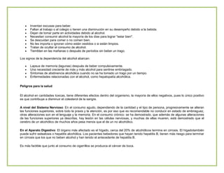 Inventan excusas para beber.
Faltan al trabajo o al colegio o tienen una disminución en su desempeño debido a la bebida.
Dejan de tomar parte en actividades debido al alcohol.
Necesitan consumir alcohol la mayoría de los días para lograr "estar bien".
Se descuidan para comer o no comen bien.
No les importa o ignoran cómo están vestidos o si están limpios.
Tratan de ocultar el consumo de alcohol.
Tiemblan en las mañanas o después de períodos sin beber un trago.
Los signos de la dependencia del alcohol abarcan:
Lapsus de memoria (lagunas) después de beber compulsivamente.
Una necesidad creciente de más y más alcohol para sentirse embriagado.
Síntomas de abstinencia alcohólica cuando no se ha tomado un trago por un tiempo.
Enfermedades relacionadas con el alcohol, como hepatopatía alcohólica.
Peligros para la salud
El alcohol en cantidades toxicas, tiene diferentes efectos dentro del organismo, la mayoría de ellos negativos, pues lo único positivo
es que contribuye a disminuir el colesterol de la sangre.
A nivel del Sistema Nervioso: En el consumo agudo, dependiendo de la cantidad y el tipo de persona, progresivamente se alteran
las funciones superiores, sobre todo la praxis y la atención, es por eso que es recomendable no conducir en estado de embriaguez,
otras alteraciones son en el lenguaje y la memoria. En el consumo crónico: se ha demostrado, que además de algunas alteraciones
de las funciones superiores ya descritas, hay lesión en las células nerviosas, y muchas de ellas mueren, está demostrado que el
cerebro de un alcohólico de muchos años pesa menos que el de un no alcohólico.
En el Aparato Digestivo: El órgano más afectado es el hígado, cerca del 20% de alcohólicos termina en cirrosis. El hígadotambién
puede sufrir esteatosis o hepatitis alcohólica. Los pacientes bebedores que hayan tenido hepatitis B, tienen más riesgo para terminar
en cirrosis que los que no beben alcohol y han tenido el antecedente de hepatitis B.
Es más factible que junto al consumo de cigarrillos se produzca el cáncer de boca.

 