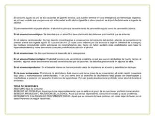 El consumo agudo es uno de los causantes de gastritis erosiva, que pueden terminar en una emergencia por hemorragia digestiva;
es por eso también que una persona con enfermedad acido péptica (gastritis o ulcera péptica), se le prohíbe totalmente la ingesta de
alcohol.
El páncreastambién se puede afectar, el alcohol es principal causante tanto de pancreatitis aguda como de pancreatitis crónica.
En el sistema inmunológico: Se describe que un alcohólico tiene disminuido las defensas y es masfácil que se enferme.
En el sistema cardiovascular: Se han descrito micardiopatías a consecuencia del consumo del alcohol, además de aumentos en la
presión arterial tras ingesta aguda. El consumo de vino (2 copas como máximo por día te ayuda a bajar el colesterol de la sangre),
los médicos conocedores sobre adicciones no recomendamos eso, hasta no haber agotado otras posibilidades para bajar la
hipercolesterolemia y haber descartado cualquier posibilidad de adicción al alcohol.
En el sistema óseo: Se dice que favorece al desarrollo de la osteoporosis.
En el sistema Endocrinológico: El alcohol favorece a la secreción la prolactina, es por eso que en alcohólicos de mucho tiempo, al
examen, algunas veces encontramos escasa secreciónláctea por los pezones. Se describe ginecomastia en algunos de ellos.
En el sistema reproductor: En el bebedor intenso se han encontrado casos de impotencia en el varón y esterilidad en la mujer.
En la mujer embarazada: El síndrome de alcoholismo fetal, que en una forma grave de su presentación, el recién nacido presentara
bajo peso y malformaciones cráneo-faciales. Y en una forma leve el síndrome de alcoholismo fetal, puede ser imperceptible y
manifestarse a posterior con pequeños trastornos del aprendizaje. Por eso queda absolutamente prohibido tomar alcohol durante el
embarazo.
TIPOS DE BEBEDORES
ABSTEMIO: Que no consume.
BEBEDOR NO PROBLEMA: Aquel que toma responsablemente, que no está en el grupo de los que tienen prohibido tomar alcohol.
BEBEDOR PROBLEMA O ABUSADOR DEL ALCOHOL: Aquel que sin ser dependiente, consume en exceso y causa problemas.
DEPENDIENTE O ALCOHOLICO PROPIAMENTE DICHO: Aquel que su consumo lo hace continuo, sin poder dejar de beber por el
deseo imperioso de seguir haciéndolo.

 