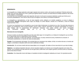 MONOGRAFÍA
La monografía es un trabajo explicativo sobre algún aspecto de la ciencia, el arte u otro asunto en particular. El término deriva del
griego mono que hace referencia a único y grafía que significa escrito o escritura. Se trata del tipo de trabajo académico más común
en los colegios y universidades.
Los temas que una monografía puede tratar dependen del autor si es él quien se propone realizarla o puede que el tema ya se
encuentre preestablecido, como sería el caso de que nos asignen como tarea en el ambiente académico.
La monografía es, esencialmente, un tipo de tarea bastante común utilizado en el ámbito académico, ya sea en colegios o
universidades. Ejemplo: Monografía sobre Jorge Luis Borges, de Jaime Alazraki, incluida en la "Narrativa y crítica de nuestra
hispanoamérica",1978
Un punto muy importante de una monografía es que el autor debe fundamentar el contenido de su obra. Para ello debe abocarse a
realizar una investigación sobre el tema escogido, recurrir a libros, internet, entrevistas con personas especialistas en el tema, y
otras fuentes que le proporcionen la información necesaria para poder escribir una buena monografía.
Toda
información
utilizada
debe
ser
a
su
vez
correctamente
citada
en
el
trabajo.
Estructura de una monografía.
Aunque no existe una estructura específica que todo autor debe seguir, la monografía es un trabajo de investigación que se enfoca
en un determinado tema y lo desarrolla en forma ordenada.
Por ejemplo, incluyendo un índice del contenido, una introducción, el cuerpo central de la obra y finalmente la conclusión. A
continuación presentamos un resumen de cada una estas partes:
Portada.: Es la presentación del trabajo. En la portada figura en caracteres más visibles, el título, el nombre del autor, el nombre del
colegio u universidad, la disciplina dentro del cual es elaborado el trabajo.
Introducción.: Es una breve reseña del tema desarrollado en la monografía. Se habla en forma resumida de lo que trata el trabajo.
Objetivos.: Los objetivos dependen del autor o de los requisitos exigidos si se trata de una monografía asignada como tarea. Por
ejemplo, una monografía que trata sobre los ríos de agua dulce, puede tener como objetivo generar conciencia sobre su importancia
para la vida del ser humano.
Contenido.: Es el desarrollo mismo del trabajo, el resultado de toda la investigación realizada por el autor. Es importante escribir

 