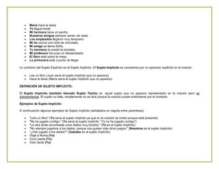 María hace la tarea
Yo llegué tarde.
Mi hermana tiene un perrito.
Nuestros amigos siempre vienen de visita.
Los empleados llegaron muy temprano
Mi tía cocina una torta de chocolate.
Mi amiga se llama Sofía.
Tu hermano te prestó la bicicleta.
Mi profesora me puso un desaprobado.
El libro está sobre la mesa.
La primavera está a punto de llegar.
Lo contrario del Sujeto Explícito es el Sujeto Implícito. El Sujeto Implícito se caracteriza por no aparecer explícito en la oración:
Lee un libro (Juan sería el sujeto implícito que no aparece)
Hace la tarea (María sería el sujeto implícito que no aparece).
DEFINICIÓN DE SUJETO IMPLÍCITO:
El Sujeto Implícito (también llamado Sujeto Tácito) es aquel sujeto que no aparece representado en la oración pero se
sobreentiende. El sujeto no falta, simplemente no se dice porque la oración puede entenderse por el contexto.
Ejemplos de Sujeto Implícito:
A continuación algunos ejemplos de Sujeto implícito (señalados en negrita entre paréntesis):
"Leía un libro" (Yo sería el sujeto implícito ya que en la oración se omite aunque está presente)
"No he jugado contigo." (Yo sería el sujeto implícito: "Yo no he jugado contigo")
"La otra tarde encontraste unos dados muy bonitos." (Tú es el sujeto implícito)
"No siempre jugamos a los dados, porque nos gustan más otros juegos." (Nosotros es el sujeto implícito)
"¿Han jugado a los dados?" (Ustedes es el sujeto implícito)
Viajé a Roma (Yo)
Comí pasta (Yo)
Volví tarde (Yo)

 