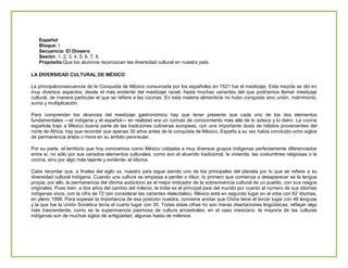 Español
Bloque: I
Secuencia: El Diosero
Sesión: 1, 2, 3, 4, 5, 6, 7, 8.
Propósito:Que los alumnos reconozcan las diversidad cultural en nuestro país.
LA DIVERSIDAD CULTURAL DE MÉXICO
La principalconsecuencia de la Conquista de México consumada por los españoles en 1521 fue el mestizaje. Esta mezcla se dio en
muy diversos aspectos: desde el más evidente del mestizaje racial, hasta muchas variantes del que podríamos llamar mestizaje
cultural, de manera particular el que se refiere a las cocinas. En esta materia alimenticia no hubo conquista sino unión, matrimonio,
suma y multiplicación.
Para comprender los alcances del mestizaje gastronómico hay que tener presente que cada uno de los dos elementos
fundamentales —el indígena y el español— en realidad era un cúmulo de conocimiento más allá de lo azteca y lo ibero. La cocina
española trajo a México buena parte de las tradiciones culinarias europeas, con una importante dosis de hábitos provenientes del
norte de África; hay que recordar que apenas 30 años antes de la conquista de México, España a su vez había concluido ocho siglos
de permanencia árabe o mora en su ámbito peninsular.
Por su parte, el territorio que hoy conocemos como México cobijaba a muy diversos grupos indígenas perfectamente diferenciados
entre sí, no sólo por sus variados elementos culturales, como son el atuendo tradicional, la vivienda, las costumbres religiosas o la
cocina, sino por algo más tajante y evidente: el idioma.
Cabe recordar que, a finales del siglo xx, nuestro país sigue siendo uno de los principales del planeta por lo que se refiere a su
diversidad cultural indígena. Cuando una cultura se empieza a perder o diluir, lo primero que comienza a desaparecer es la lengua
propia; por ello, la permanencia del idioma autóctono es el mejor indicador de la sobrevivencia cultural de un pueblo, con sus rasgos
originales. Pues bien: a dos años del cambio del milenio, la India es el principal país del mundo por cuanto al número de sus idiomas
indígenas vivos, con la cifra de 72 (sin considerar las variantes dielectales). México está en segundo lugar en el orbe con 62 idiomas,
en pleno 1998. Para sopesar la importancia de esa posición nuestra, conviene anotar que China tiene el tercer lugar con 48 lenguas
y la que fue la Unión Soviética tenía el cuarto lugar con 35. Todas estas cifras no son meras disertaciones lingüísticas; reflejan algo
más trascendente, como es la supervivencia pasmosa de cultura ancestrales; en el caso mexicano, la mayoría de las culturas
indígenas son de muchos siglos de antigüedad, algunas hasta de milenios.

 