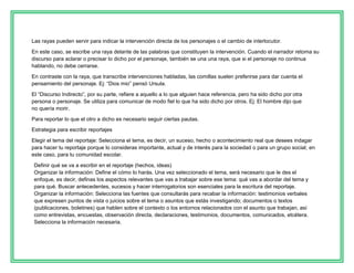 Las rayas pueden servir para indicar la intervención directa de los personajes o el cambio de interlocutor.
En este caso, se escribe una raya delante de las palabras que constituyen la intervención. Cuando el narrador retoma su
discurso para aclarar o precisar lo dicho por el personaje, también se una una raya, que si el personaje no continua
hablando, no debe cerrarse.
En contraste con la raya, que transcribe intervenciones habladas, las comillas suelen preferirse para dar cuenta el
pensamiento del personaje. Ej: “Dios mio” pensó Ursula.
El “Discurso Indirecto”, por su parte, refiere a aquello a lo que alguien hace referencia, pero ha sido dicho por otra
persona o personaje. Se utiliza para comunicar de modo fiel lo que ha sido dicho por otros. Ej: El hombre dijo que
no quería morir.
Para reportar lo que el otro a dicho es necesario seguir ciertas pautas.
Estrategia para escribir reportajes
Elegir el tema del reportaje: Selecciona el tema, es decir, un suceso, hecho o acontecimiento real que desees indagar
para hacer tu reportaje porque lo consideras importante, actual y de interés para la sociedad o para un grupo social; en
este caso, para tu comunidad escolar.
Definir qué se va a escribir en el reportaje (hechos, ideas)
Organizar la información: Define el cómo lo harás. Una vez seleccionado el tema, será necesario que le des el
enfoque, es decir, definas los aspectos relevantes que vas a trabajar sobre ese tema: qué vas a abordar del tema y
para qué. Buscar antecedentes, sucesos y hacer interrogatorios son esenciales para la escritura del reportaje.
Organizar la información: Selecciona las fuentes que consultarás para recabar la información: testimonios verbales
que expresen puntos de vista o juicios sobre el tema o asuntos que estás investigando; documentos o textos
(publicaciones, boletines) que hablen sobre el contexto o los entornos relacionados con el asunto que trabajan, así
como entrevistas, encuestas, observación directa, declaraciones, testimonios, documentos, comunicados, etcétera.
Selecciona la información necesaria.

 