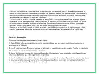 Estructura: Considera que tu reportaje tenga un lead o entrada para atrapar la atención de los lectores y captar su
interés; un cuerpo, en donde presentes la información o el desarrollo del tema con el fin de ampliar, complementar o
profundizar en la información de una noticia (argumenta, expón opiniones, encuestas, entrevistas, puntos de vista y
testimonios) y una conclusión o cierre de lo investigado.
Escribir y revisar el borrador (consultar manuales de ortografía): Escribe tu primera versión del reportaje. Si tienes
dudas en el uso de algunos términos, consulta manuales de gramática, ortografía y puntuación. Revisa, con ayuda
de tus compañeros, todas las versiones de tu reportaje. Considera qué quieres comunicar del tema investigado,
tanto para el título como para las ideas clave que deseas expresar, analizar y ordenar.
Redactar la versión final: Presenta tu trabajo terminado y atiende las recomendaciones de tus compañeros y de tu
maestro, para mejorar el texto. De ser necesario, corrige o reescribe el texto para su versión final y publicación.

Estructura del reportaje
En general, los reportajes se estructuran en cuatro partes:
1. Titular. El título informa acerca de contenido del reportaje. Al igual que las noticias puede ir acompañado de un
antetítulo y de un subtítulo.
2. Párrafo inicial o entrada. El objetivo principal de la entrada es captar la atención del receptor. Por ello, es importante
que empiecen con contenidos interesantes y atractivos.
3. Cuerpo del reportaje. Los párrafos siguientes desarrollan el tema y deben estar conectados entre sí y escritos con
coherencia. Es habitual que estén organizados en epígrafes.
4. Párrafo final. Las oraciones finales deben dejar una buena sensación de la lectura. Pueden incluir conclusiones y dejar
la estructura cerrada, acabar con comentarios como los que se escribieron al principio (estructura circular) o hacer
comentarios que inviten a la reflexión (estructura abierta).

 