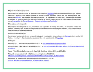 El periodismo de investigación
Es aquel que se realiza a través de la iniciativa y el trabajo del periodista sobre asuntos de importancia que algunas
personas u organizaciones desean mantener en secreto. Sus tres elementos básicos son: que la investigación sea
trabajo del reportero, que el trabajo aporte algo novedoso y de interés para un grupo más o menos amplio, y que sea
prolongado en el tiempo. Inicia con Operación Masacre, de Rodolfo Walsh. Alcanza su máximo exponente en obras
como A sangre fría, de Truman Capote, o El nuevo periodismo, deTom Wolfe.
El periodista de investigación
El periodista de investigación es una persona con total capacidad de manejo de fuentes y se caracteriza por ser una
persona valiente ya que muchas investigaciones pueden traer consecuencias legales, es decir juicios, amenazas de
muerte, entre otra serie de problemas.
El proceso de investigación
Se compone básicamente de tres partes: cómo surge la investigación, documentación con fuentes orales y escritas del
hecho a investigar, y el análisis de los datos obtenidos más la elaboración del reportaje.
Bibliografía
Reportaje. (n.f.). Recuperada Septiembre 16,2013, de http://es.wikipedia.org/wiki/Reportaje
Apuntomonia.(n.f.) Recuperado Septiembre 16,2013, de http://apuntomania.wordpress.com/2012/06/01/discurso-directoe-indirecto/
Pastor Téllez, Blanca Guillermina, et al., Español 2. Santillana, México, 2006, pp. 252 y 254.
Modulo la lengua castellana II. (n.f.). Recuperado Septiembre 16, 2013 de
http://web.educastur.princast.es/proyectos/formadultos/unidades/lengua_3/ud2/10_1.html.
Periodismo de investigación. (n.f.). Recuperado Septiembre 16, 2013 de
http://es.wikipedia.org/wiki/Periodismo_de_investigaci%C3%B3n

 