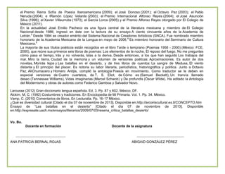 el Premio Reina Sofía de Poesía Iberoamericana (2009); el José Donoso (2001); el Octavio Paz (2003); el Pablo
Neruda (2004); e lRamón López Velarde (2003); el Premio Internacional Alfonso Reyes (2004); el José Asunción
Silva (1996); el Xavier Villaurrutia (1973); el García Lorca (2005) y el Premio Alfonso Reyes otorgado por El Colegio de
México (2011).
En la actualidad José Emilio Pacheco es una figura central de la literatura mexicana y miembro de El Colegio
Nacional desde 1986; ingresó en éste con la lectura de su ensayo A ciento cincuenta años de la Academia de
Letrán.3 Desde 1994 es creador emérito del Sistema Nacional de Creadores Artísticos (SNCA). Fue nombrado miembro
honorario de la Academia Mexicana de la Lengua en mayo de 2006.4 Es miembro honorario del Seminario de Cultura
Mexicana.5
La mayoría de sus títulos poéticos están recogidos en el libro Tarde o temprano (Poemas 1958 - 2000) (México: FCE,
2000), que reúne sus primeros seis libros de poemas: Los elementos de la noche, El reposo del fuego, No me preguntes
cómo pasa el tiempo, Irás y no volverás, Islas a la deriva, Desde entonces, a los que han seguido Los trabajos del
mar, Miro la tierra, Ciudad de la memoria y un volumen de versiones poéticas: Aproximaciones. Es autor de dos
novelas, Morirás lejos y Las batallas en el desierto, y de tres libros de cuentos: La sangre de Medusa, El viento
distante y El principio del placer. Es notoria su labor literaria, periodística, historiográfica y política. Junto a Octavio
Paz, AlíChumacero y Homero Aridjis, compiló la antología Poesía en movimiento. Como traductor se le deben en
especial versiones de Cuatro cuartetos, de T. S. Eliot, de Cómo es (Samuel Beckett), Un tranvía llamado
deseo (Tennessee Williams), Vidas imaginarias (Marcel Schwob) y De profundis (Óscar Wilde). Ha editado la Antología
del Modernismo y obras de autores como Federico Gamboa y Salvador Novo.
Larousse (2012) Gran diccionario lengua española. Ed, 3. Pp. 87 y 602. México, DF.
Alckim, M, C. (1992) Costumbres y tradiciones. En Enciclopedia de Mi Primaria. Vol. 1. Pp. 34. México.
Vamp, C. (2010) Comentarios de libros. En Lecturalia. Pp. 16-17 México.
¿Qué es diversidad cultural [Citado el día 07 de noviembre de 2013]. Disponible en:http://arcoiriscultural.es.tl/CONCEPTO.htm
Ensayo de “Las batallas en el desierto” [Citado el día 07 de noviembre de 2013]. Disponible
en:http://expresate.uach.mx/ensayos/literarios/2009/07/03/resena_critica_batallas_desierto/

Vo. Bo.
Docente en formación

ANA PATRICIA BERNAL ROJAS

Docente de la asignatura

ABIGAID GONZÁLEZ PÉREZ

 