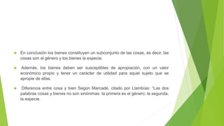  En conclusión los bienes constituyen un subconjunto de las cosas, es decir, las
cosas son el género y los bienes la especie.
 Además, los bienes deben ser susceptibles de apropiación, con un valor
económico propio y tener un carácter de utilidad para aquel sujeto que se
apropie de ellas.
 Diferencia entre cosa y bien Según Marcadé, citado por Llambías: “Las dos
palabras cosas y bienes no son sinónimas: la primera es el género; la segunda,
la especie.
 