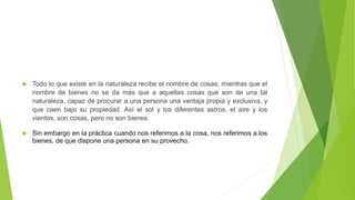 Todo lo que existe en la naturaleza recibe el nombre de cosas; mientras que el
nombre de bienes no se da más que a aquellas cosas que son de una tal
naturaleza, capaz de procurar a una persona una ventaja propia y exclusiva, y
que caen bajo su propiedad. Así el sol y los diferentes astros, el aire y los
vientos, son cosas, pero no son bienes.
 Sin embargo en la práctica cuando nos referimos a la cosa, nos referimos a los
bienes, de que dispone una persona en su provecho.
 