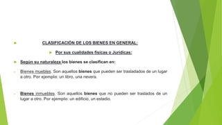  CLASIFICACIÓN DE LOS BIENES EN GENERAL:
 Por sus cualidades físicas o Jurídicas:
 Según su naturaleza los bienes se clasifican en:
 Bienes muebles. Son aquellos bienes que pueden ser trasladados de un lugar
a otro. Por ejemplo: un libro, una nevera.
 Bienes inmuebles. Son aquellos bienes que no pueden ser traslados de un
lugar a otro. Por ejemplo: un edificio, un estadio.
 