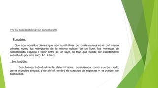 Por su susceptibilidad de substitución.
Fungibles:
Que son aquellos bienes que son sustituibles por cualesquiera otras del mismo
género, como los ejemplares de la misma edición de un libro, las monedas de
determinada especie o valor entre sí, un saco de trigo que pueda ser exactamente
substituido por otro saco. Art. 454 cc
No fungible:
Son bienes individualmente determinados, considerada como cuerpo cierto,
como especies singular, y de ahí el nombre de corpus o de especies y no pueden ser
sustituidos.
 