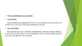  Por las posibilidades de uso repetido.
 Consumibles:
Cuyo uso altera sus substancias (713 c.c.). son aquellos que se consumen con
el primer uso, como es el caso de los alimentos, frutos etc.
 No consumibles:
Son aquellos que aun no teniendo manifestación concreta producen efectos y
si bien se consumen, tienen un uso prolongado, pues no lo hacen desde el primer
uso. Como por ejemplo, con el calzado.
 