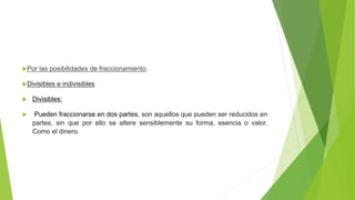 Por las posibilidades de fraccionamiento.
Divisibles e indivisibles
 Divisibles:
 Pueden fraccionarse en dos partes, son aquellos que pueden ser reducidos en
partes, sin que por ello se altere sensiblemente su forma, esencia o valor.
Como el dinero.
 