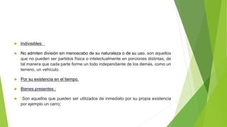  Indivisibles:
 No admiten división sin menoscabo de su naturaleza o de su uso. son aquellos
que no pueden ser partidos física o intelectualmente en porciones distintas, de
tal manera que cada parte forme un todo independiente de los demás, como un
terreno, un vehículo.
 Por su existencia en el tiempo.
 Bienes presentes :
 Son aquellos que pueden ser utilizados de inmediato por su propia existencia
por ejemplo un carro;
 