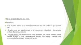 Por la conexión de unos con otros.
Singulares:
 Son aquellos bienes en sí mismos constituyen una sola unidad. Y que pueden
ser:
 Simples, que son aquellos que en sí mismo son indivisibles, de carácter
unitario. Ejemplo un caballo.
 Y compuestos: Son aquellos que están formados por varias partes o varios
bienes simples y que conjuntamente forman una unidad. Ejemplo una
enciclopedia formada por varios volúmenes.
 