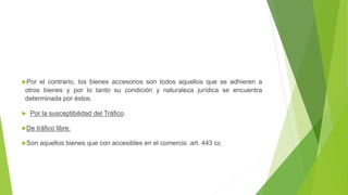 Por el contrario, los bienes accesorios son todos aquellos que se adhieren a
otros bienes y por lo tanto su condición y naturaleza jurídica se encuentra
determinada por éstos.
 Por la susceptibilidad del Tráfico.
De tráfico libre:
Son aquellos bienes que con accesibles en el comercio .art. 443 cc
 