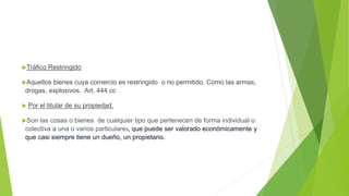 Tráfico Restringido
Aquellos bienes cuya comercio es restringido o no permitido. Como las armas,
drogas, explosivos. Art. 444 cc
 Por el titular de su propiedad.
Son las cosas o bienes de cualquier tipo que pertenecen de forma individual o
colectiva a una o varios particulares, que puede ser valorado económicamente y
que casi siempre tiene un dueño, un propietario.
 