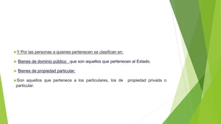 Y Por las personas a quienes pertenecen se clasifican en:
 Bienes de dominio público que son aquellos que pertenecen al Estado.
 Bienes de propiedad particular:
Son aquellos que pertenece a los particulares, los de propiedad privada o
particular.
 