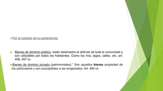 Por el carácter de su pertenencia.
 Bienes de dominio público, están destinados al disfrute de toda la comunidad y
son utilizables por todos los habitantes. Como los ríos, lagos, calles, etc, art.
456, 457 cc
Bienes de dominio privado (patrimoniales).” Son aquellos bienes propiedad de
los particulares y son susceptibles a ser enajenados. Art. 460 cc
 