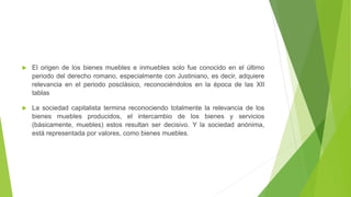 El origen de los bienes muebles e inmuebles solo fue conocido en el último
periodo del derecho romano, especialmente con Justiniano, es decir, adquiere
relevancia en el periodo posclásico, reconociéndolos en la época de las XII
tablas
 La sociedad capitalista termina reconociendo totalmente la relevancia de los
bienes muebles producidos, el intercambio de los bienes y servicios
(básicamente, muebles) estos resultan ser decisivo. Y la sociedad anónima,
está representada por valores, como bienes muebles.
 
