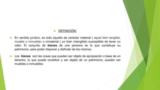  DEFINICIÓN:
 En sentido jurídico, es todo aquello de carácter material ( aquel bien tangible,
mueble o inmueble) o inmaterial ( un bien intangible) susceptible de tener un
valor. El conjunto de bienes de una persona es lo que constituye su
patrimonio, para poder disponer y disfrutar de los mismos.
 Los bienes son las cosas que pueden ser objeto de apropiación o base de un
derecho, lo que puede constituir y ser objeto de un patrimonio, pueden ser
muebles o inmuebles.
 