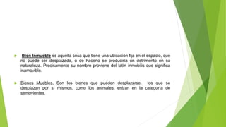  Bien Inmueble es aquella cosa que tiene una ubicación fija en el espacio, que
no puede ser desplazada, o de hacerlo se produciría un detrimento en su
naturaleza. Precisamente su nombre proviene del latín inmobilis que significa
inamovible.
 Bienes Muebles, Son los bienes que pueden desplazarse, los que se
desplazan por sí mismos, como los animales, entran en la categoría de
semovientes.
 