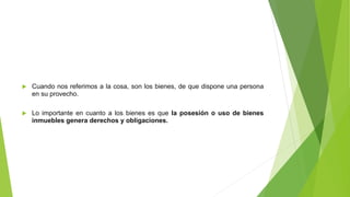  Cuando nos referimos a la cosa, son los bienes, de que dispone una persona
en su provecho.
 Lo importante en cuanto a los bienes es que la posesión o uso de bienes
inmuebles genera derechos y obligaciones.
 