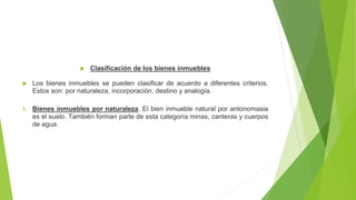  Clasificación de los bienes inmuebles
 Los bienes inmuebles se pueden clasificar de acuerdo a diferentes criterios.
Estos son: por naturaleza, incorporación, destino y analogía.
1. Bienes inmuebles por naturaleza. El bien inmueble natural por antonomasia
es el suelo. También forman parte de esta categoría minas, canteras y cuerpos
de agua.
 
