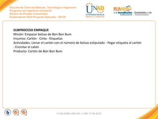 Escuela de Ciencias Básicas, Tecnología e Ingeniería
Programa de Ingeniería Industrial
Diseño de Plantas Industriales
Sustentación Oral Proyecto Aplicado - 2013II

SUBPROCESO EMPAQUE
Misión: Empacar bolsas de Bon Bon Bum
Insumos: Cartón - Cinta - Etiquetas
Actividades: Llenar el cartón con el número de bolsas estipulado - Pegar etiqueta al cartón
- Encintar el catón
Producto: Cartón de Bon Bon Bum

FI-GQ-GCMU-004-015 V. 001-17-04-2013

 